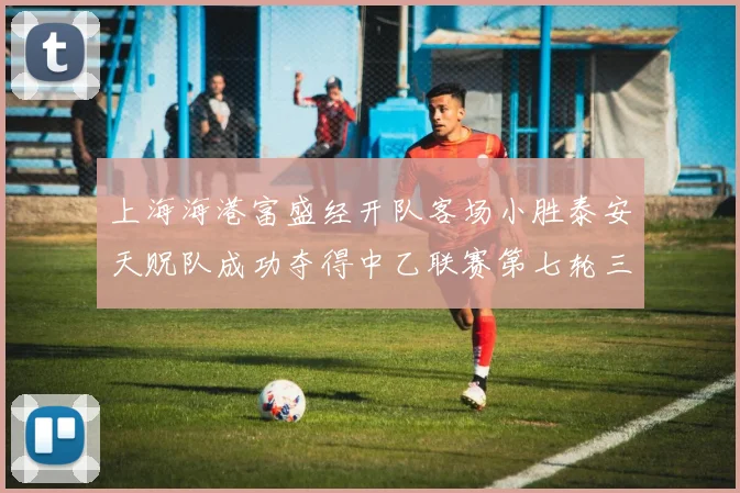 上海海港富盛经开队客场小胜泰安天贶队成功夺得中乙联赛第七轮三分