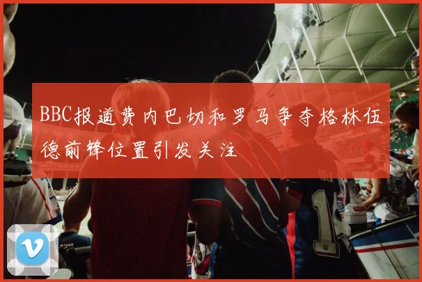 BBC报道费内巴切和罗马争夺格林伍德前锋位置引发关注