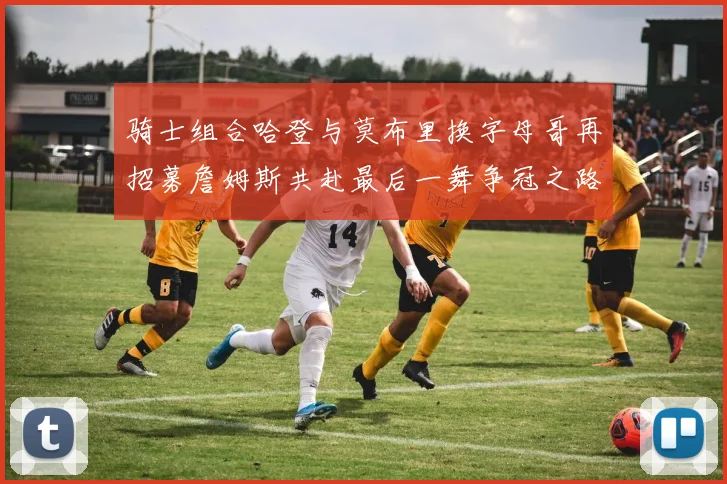 骑士组合哈登与莫布里换字母哥再招募詹姆斯共赴最后一舞争冠之路