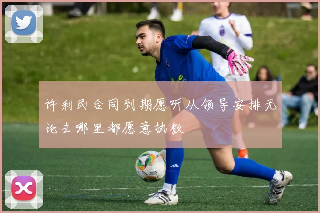 许利民合同到期愿听从领导安排无论去哪里都愿意执教
