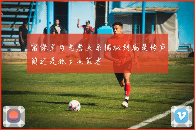 富保罗与老詹关系揭秘到底是传声筒还是独立决策者