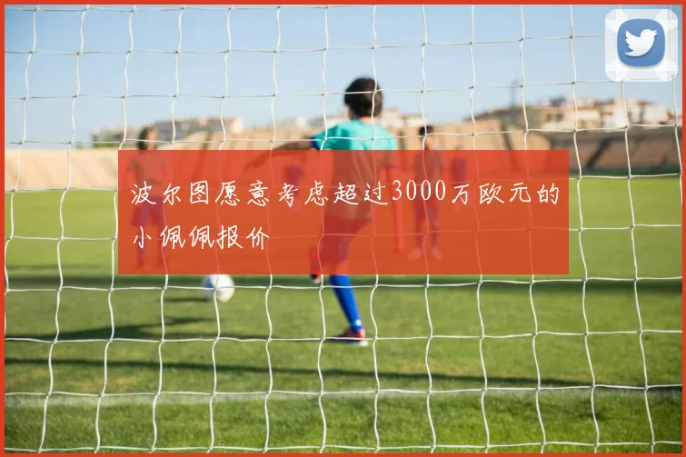波尔图愿意考虑超过3000万欧元的小佩佩报价