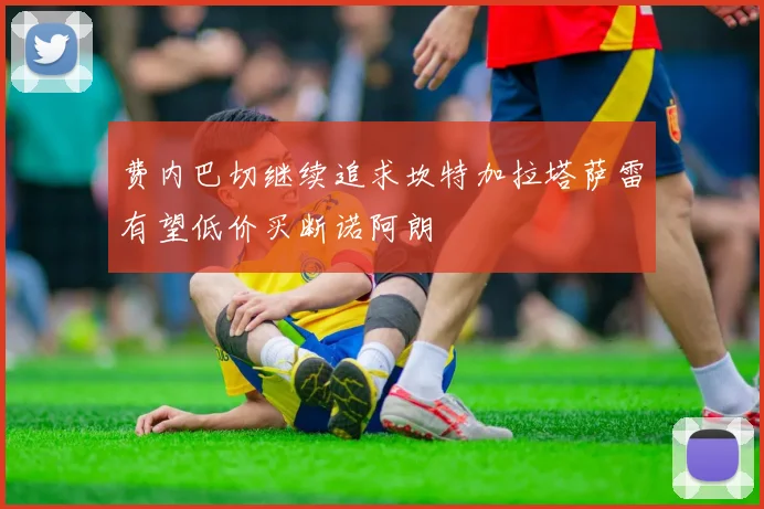 费内巴切继续追求坎特加拉塔萨雷有望低价买断诺阿朗