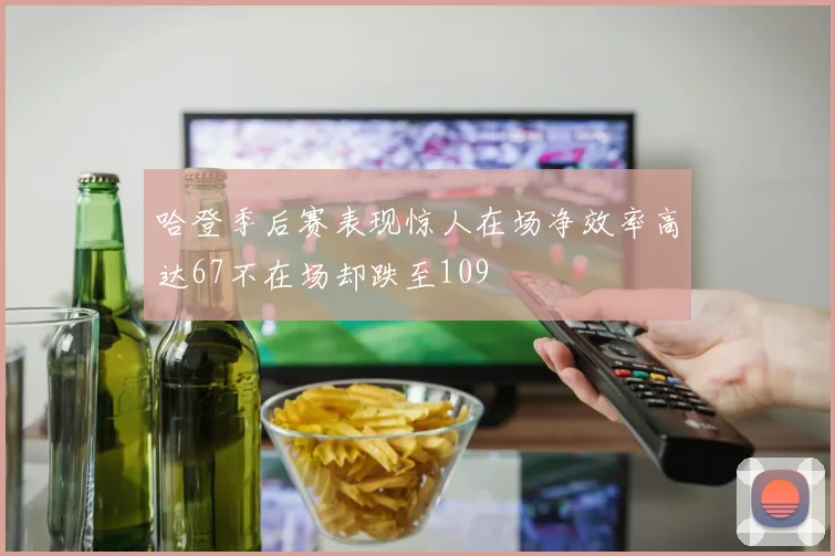 哈登季后赛表现惊人在场净效率高达67不在场却跌至109