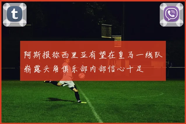 阿斯报称西里亚有望在皇马一线队崭露头角俱乐部内部信心十足