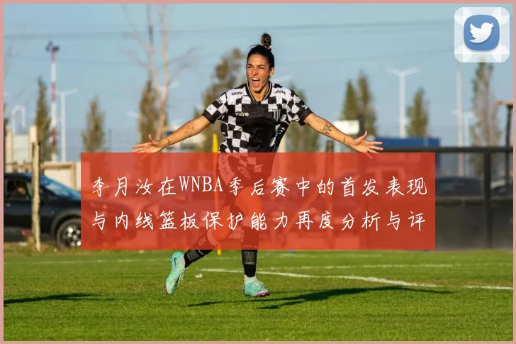 李月汝在WNBA季后赛中的首发表现与内线篮板保护能力再度分析与评估