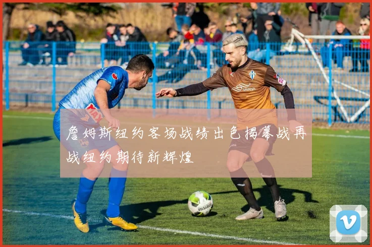 詹姆斯纽约客场战绩出色揭幕战再战纽约期待新辉煌